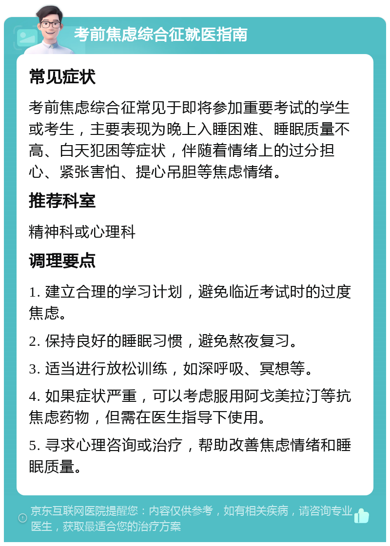 考前焦虑综合征就医指南 常见症状 考前焦虑综合征常见于即将参加重要考试的学生或考生，主要表现为晚上入睡困难、睡眠质量不高、白天犯困等症状，伴随着情绪上的过分担心、紧张害怕、提心吊胆等焦虑情绪。 推荐科室 精神科或心理科 调理要点 1. 建立合理的学习计划，避免临近考试时的过度焦虑。 2. 保持良好的睡眠习惯，避免熬夜复习。 3. 适当进行放松训练，如深呼吸、冥想等。 4. 如果症状严重，可以考虑服用阿戈美拉汀等抗焦虑药物，但需在医生指导下使用。 5. 寻求心理咨询或治疗，帮助改善焦虑情绪和睡眠质量。