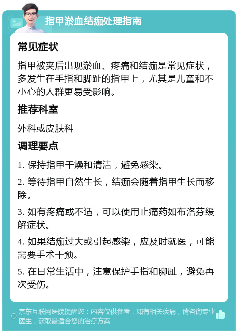 指甲淤血结痂处理指南 常见症状 指甲被夹后出现淤血、疼痛和结痂是常见症状，多发生在手指和脚趾的指甲上，尤其是儿童和不小心的人群更易受影响。 推荐科室 外科或皮肤科 调理要点 1. 保持指甲干燥和清洁，避免感染。 2. 等待指甲自然生长，结痂会随着指甲生长而移除。 3. 如有疼痛或不适，可以使用止痛药如布洛芬缓解症状。 4. 如果结痂过大或引起感染，应及时就医，可能需要手术干预。 5. 在日常生活中，注意保护手指和脚趾，避免再次受伤。