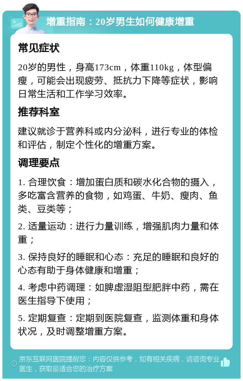 增重指南：20岁男生如何健康增重 常见症状 20岁的男性，身高173cm，体重110kg，体型偏瘦，可能会出现疲劳、抵抗力下降等症状，影响日常生活和工作学习效率。 推荐科室 建议就诊于营养科或内分泌科，进行专业的体检和评估，制定个性化的增重方案。 调理要点 1. 合理饮食：增加蛋白质和碳水化合物的摄入，多吃富含营养的食物，如鸡蛋、牛奶、瘦肉、鱼类、豆类等； 2. 适量运动：进行力量训练，增强肌肉力量和体重； 3. 保持良好的睡眠和心态：充足的睡眠和良好的心态有助于身体健康和增重； 4. 考虑中药调理：如脾虚湿阻型肥胖中药，需在医生指导下使用； 5. 定期复查：定期到医院复查，监测体重和身体状况，及时调整增重方案。