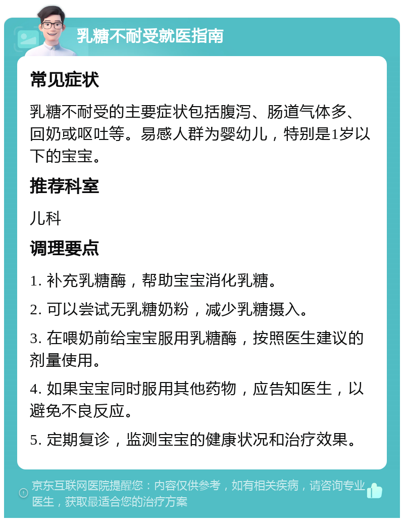 乳糖不耐受就医指南 常见症状 乳糖不耐受的主要症状包括腹泻、肠道气体多、回奶或呕吐等。易感人群为婴幼儿，特别是1岁以下的宝宝。 推荐科室 儿科 调理要点 1. 补充乳糖酶，帮助宝宝消化乳糖。 2. 可以尝试无乳糖奶粉，减少乳糖摄入。 3. 在喂奶前给宝宝服用乳糖酶，按照医生建议的剂量使用。 4. 如果宝宝同时服用其他药物，应告知医生，以避免不良反应。 5. 定期复诊，监测宝宝的健康状况和治疗效果。