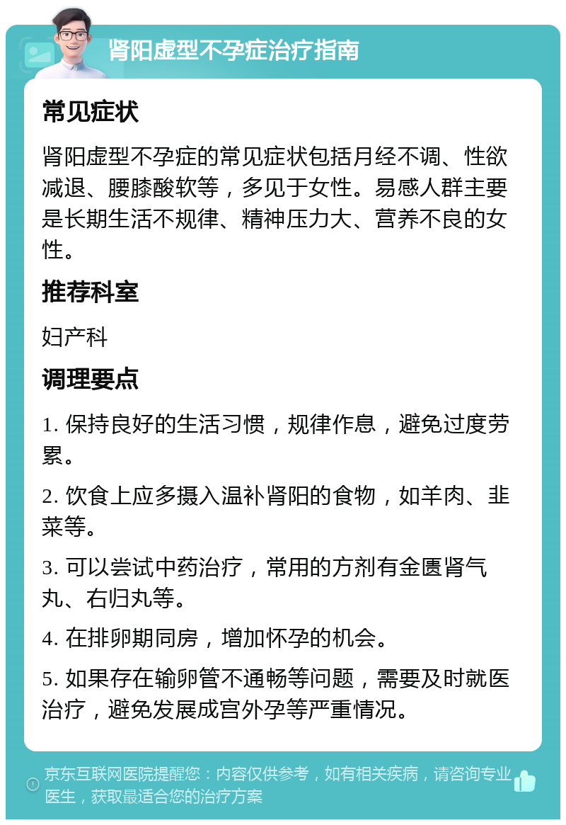 肾阳虚型不孕症治疗指南 常见症状 肾阳虚型不孕症的常见症状包括月经不调、性欲减退、腰膝酸软等，多见于女性。易感人群主要是长期生活不规律、精神压力大、营养不良的女性。 推荐科室 妇产科 调理要点 1. 保持良好的生活习惯，规律作息，避免过度劳累。 2. 饮食上应多摄入温补肾阳的食物，如羊肉、韭菜等。 3. 可以尝试中药治疗，常用的方剂有金匮肾气丸、右归丸等。 4. 在排卵期同房，增加怀孕的机会。 5. 如果存在输卵管不通畅等问题，需要及时就医治疗，避免发展成宫外孕等严重情况。