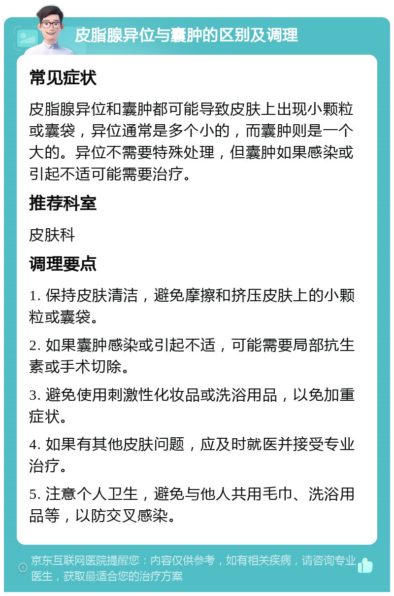 皮脂腺异位与囊肿的区别及调理 常见症状 皮脂腺异位和囊肿都可能导致皮肤上出现小颗粒或囊袋，异位通常是多个小的，而囊肿则是一个大的。异位不需要特殊处理，但囊肿如果感染或引起不适可能需要治疗。 推荐科室 皮肤科 调理要点 1. 保持皮肤清洁，避免摩擦和挤压皮肤上的小颗粒或囊袋。 2. 如果囊肿感染或引起不适，可能需要局部抗生素或手术切除。 3. 避免使用刺激性化妆品或洗浴用品，以免加重症状。 4. 如果有其他皮肤问题，应及时就医并接受专业治疗。 5. 注意个人卫生，避免与他人共用毛巾、洗浴用品等，以防交叉感染。