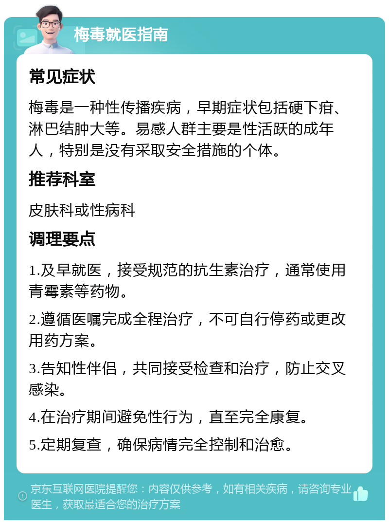 梅毒就医指南 常见症状 梅毒是一种性传播疾病，早期症状包括硬下疳、淋巴结肿大等。易感人群主要是性活跃的成年人，特别是没有采取安全措施的个体。 推荐科室 皮肤科或性病科 调理要点 1.及早就医，接受规范的抗生素治疗，通常使用青霉素等药物。 2.遵循医嘱完成全程治疗，不可自行停药或更改用药方案。 3.告知性伴侣，共同接受检查和治疗，防止交叉感染。 4.在治疗期间避免性行为，直至完全康复。 5.定期复查，确保病情完全控制和治愈。