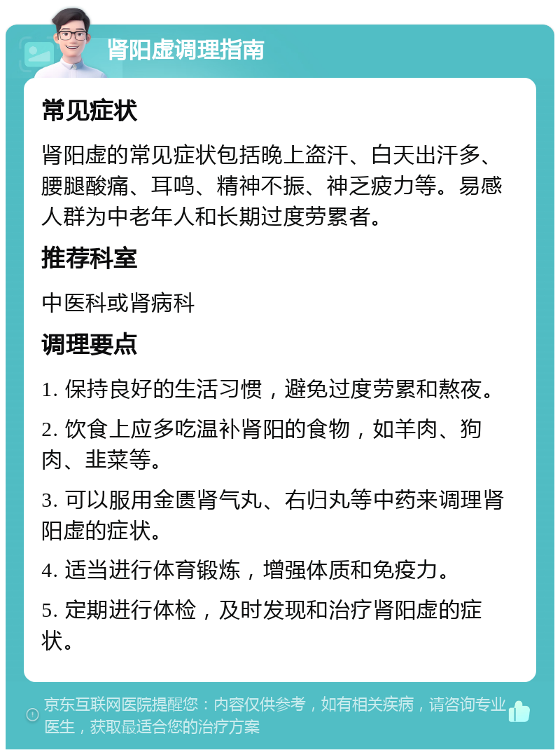 肾阳虚调理指南 常见症状 肾阳虚的常见症状包括晚上盗汗、白天出汗多、腰腿酸痛、耳鸣、精神不振、神乏疲力等。易感人群为中老年人和长期过度劳累者。 推荐科室 中医科或肾病科 调理要点 1. 保持良好的生活习惯，避免过度劳累和熬夜。 2. 饮食上应多吃温补肾阳的食物，如羊肉、狗肉、韭菜等。 3. 可以服用金匮肾气丸、右归丸等中药来调理肾阳虚的症状。 4. 适当进行体育锻炼，增强体质和免疫力。 5. 定期进行体检，及时发现和治疗肾阳虚的症状。