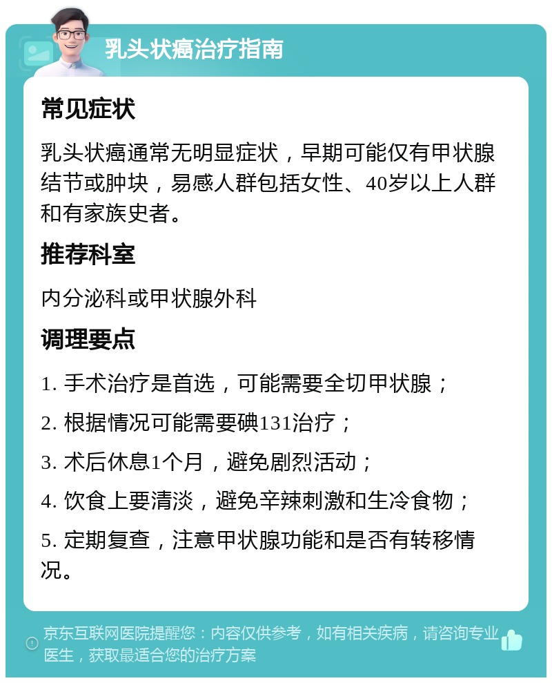 乳头状癌治疗指南 常见症状 乳头状癌通常无明显症状，早期可能仅有甲状腺结节或肿块，易感人群包括女性、40岁以上人群和有家族史者。 推荐科室 内分泌科或甲状腺外科 调理要点 1. 手术治疗是首选，可能需要全切甲状腺； 2. 根据情况可能需要碘131治疗； 3. 术后休息1个月，避免剧烈活动； 4. 饮食上要清淡，避免辛辣刺激和生冷食物； 5. 定期复查，注意甲状腺功能和是否有转移情况。