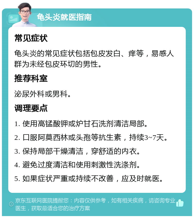 龟头炎就医指南 常见症状 龟头炎的常见症状包括包皮发白、痒等，易感人群为未经包皮环切的男性。 推荐科室 泌尿外科或男科。 调理要点 1. 使用高锰酸钾或炉甘石洗剂清洁局部。 2. 口服阿莫西林或头孢等抗生素，持续3~7天。 3. 保持局部干燥清洁，穿舒适的内衣。 4. 避免过度清洁和使用刺激性洗涤剂。 5. 如果症状严重或持续不改善，应及时就医。