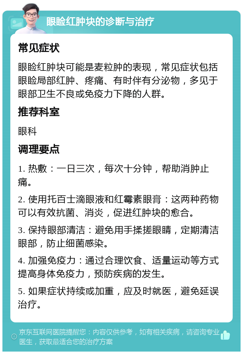 眼睑红肿块的诊断与治疗 常见症状 眼睑红肿块可能是麦粒肿的表现，常见症状包括眼睑局部红肿、疼痛、有时伴有分泌物，多见于眼部卫生不良或免疫力下降的人群。 推荐科室 眼科 调理要点 1. 热敷：一日三次，每次十分钟，帮助消肿止痛。 2. 使用托百士滴眼液和红霉素眼膏：这两种药物可以有效抗菌、消炎，促进红肿块的愈合。 3. 保持眼部清洁：避免用手揉搓眼睛，定期清洁眼部，防止细菌感染。 4. 加强免疫力：通过合理饮食、适量运动等方式提高身体免疫力，预防疾病的发生。 5. 如果症状持续或加重，应及时就医，避免延误治疗。