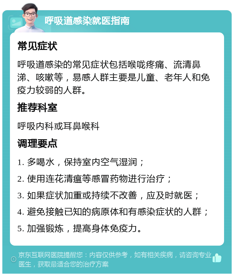 呼吸道感染就医指南 常见症状 呼吸道感染的常见症状包括喉咙疼痛、流清鼻涕、咳嗽等，易感人群主要是儿童、老年人和免疫力较弱的人群。 推荐科室 呼吸内科或耳鼻喉科 调理要点 1. 多喝水，保持室内空气湿润； 2. 使用连花清瘟等感冒药物进行治疗； 3. 如果症状加重或持续不改善，应及时就医； 4. 避免接触已知的病原体和有感染症状的人群； 5. 加强锻炼，提高身体免疫力。