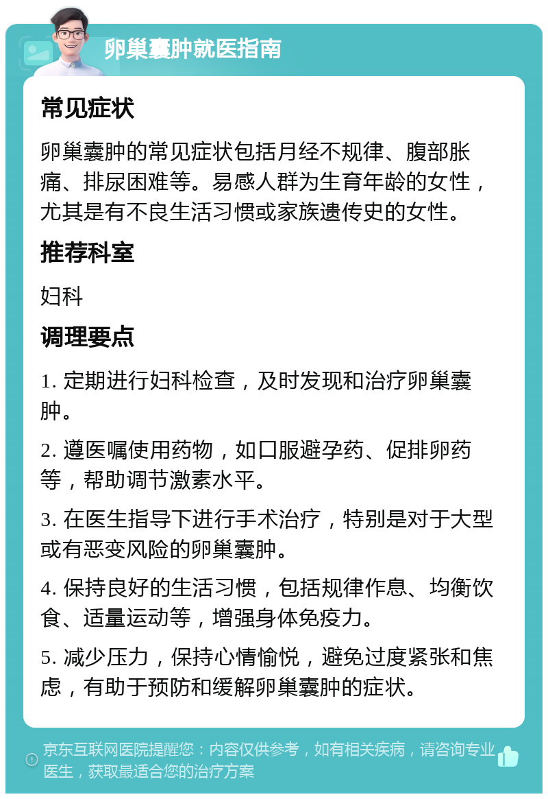 卵巢囊肿就医指南 常见症状 卵巢囊肿的常见症状包括月经不规律、腹部胀痛、排尿困难等。易感人群为生育年龄的女性，尤其是有不良生活习惯或家族遗传史的女性。 推荐科室 妇科 调理要点 1. 定期进行妇科检查，及时发现和治疗卵巢囊肿。 2. 遵医嘱使用药物，如口服避孕药、促排卵药等，帮助调节激素水平。 3. 在医生指导下进行手术治疗，特别是对于大型或有恶变风险的卵巢囊肿。 4. 保持良好的生活习惯，包括规律作息、均衡饮食、适量运动等，增强身体免疫力。 5. 减少压力，保持心情愉悦，避免过度紧张和焦虑，有助于预防和缓解卵巢囊肿的症状。