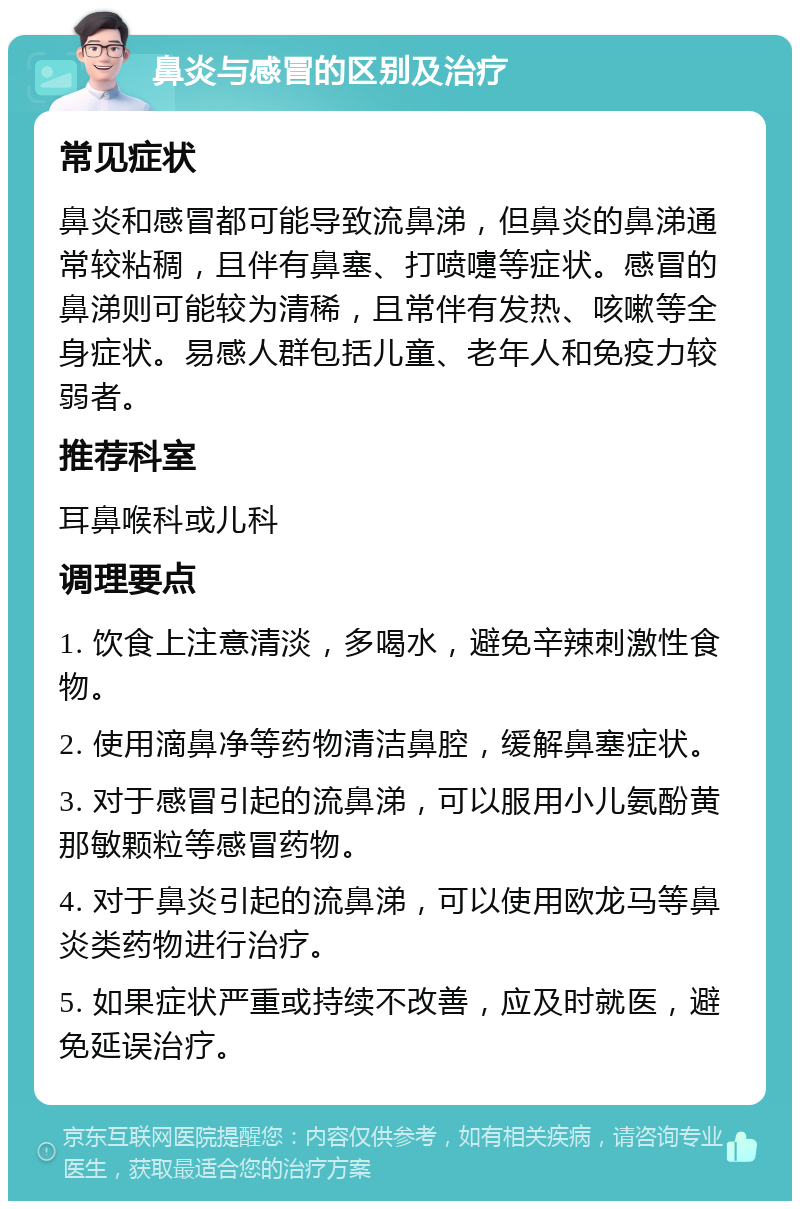 鼻炎与感冒的区别及治疗 常见症状 鼻炎和感冒都可能导致流鼻涕，但鼻炎的鼻涕通常较粘稠，且伴有鼻塞、打喷嚏等症状。感冒的鼻涕则可能较为清稀，且常伴有发热、咳嗽等全身症状。易感人群包括儿童、老年人和免疫力较弱者。 推荐科室 耳鼻喉科或儿科 调理要点 1. 饮食上注意清淡，多喝水，避免辛辣刺激性食物。 2. 使用滴鼻净等药物清洁鼻腔，缓解鼻塞症状。 3. 对于感冒引起的流鼻涕，可以服用小儿氨酚黄那敏颗粒等感冒药物。 4. 对于鼻炎引起的流鼻涕，可以使用欧龙马等鼻炎类药物进行治疗。 5. 如果症状严重或持续不改善，应及时就医，避免延误治疗。