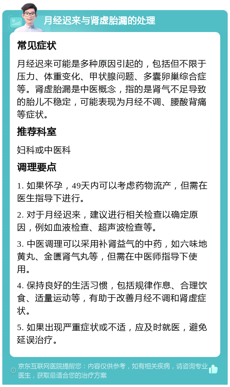 月经迟来与肾虚胎漏的处理 常见症状 月经迟来可能是多种原因引起的，包括但不限于压力、体重变化、甲状腺问题、多囊卵巢综合症等。肾虚胎漏是中医概念，指的是肾气不足导致的胎儿不稳定，可能表现为月经不调、腰酸背痛等症状。 推荐科室 妇科或中医科 调理要点 1. 如果怀孕，49天内可以考虑药物流产，但需在医生指导下进行。 2. 对于月经迟来，建议进行相关检查以确定原因，例如血液检查、超声波检查等。 3. 中医调理可以采用补肾益气的中药，如六味地黄丸、金匮肾气丸等，但需在中医师指导下使用。 4. 保持良好的生活习惯，包括规律作息、合理饮食、适量运动等，有助于改善月经不调和肾虚症状。 5. 如果出现严重症状或不适，应及时就医，避免延误治疗。