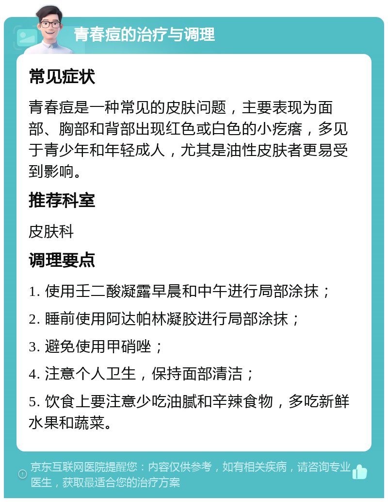 青春痘的治疗与调理 常见症状 青春痘是一种常见的皮肤问题，主要表现为面部、胸部和背部出现红色或白色的小疙瘩，多见于青少年和年轻成人，尤其是油性皮肤者更易受到影响。 推荐科室 皮肤科 调理要点 1. 使用壬二酸凝露早晨和中午进行局部涂抹； 2. 睡前使用阿达帕林凝胶进行局部涂抹； 3. 避免使用甲硝唑； 4. 注意个人卫生，保持面部清洁； 5. 饮食上要注意少吃油腻和辛辣食物，多吃新鲜水果和蔬菜。