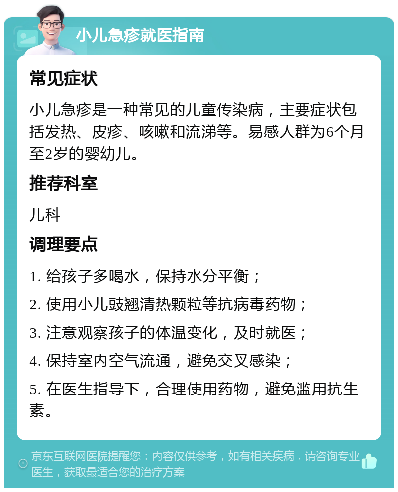 小儿急疹就医指南 常见症状 小儿急疹是一种常见的儿童传染病，主要症状包括发热、皮疹、咳嗽和流涕等。易感人群为6个月至2岁的婴幼儿。 推荐科室 儿科 调理要点 1. 给孩子多喝水，保持水分平衡； 2. 使用小儿豉翘清热颗粒等抗病毒药物； 3. 注意观察孩子的体温变化，及时就医； 4. 保持室内空气流通，避免交叉感染； 5. 在医生指导下，合理使用药物，避免滥用抗生素。