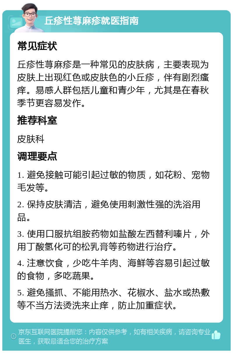 丘疹性荨麻疹就医指南 常见症状 丘疹性荨麻疹是一种常见的皮肤病，主要表现为皮肤上出现红色或皮肤色的小丘疹，伴有剧烈瘙痒。易感人群包括儿童和青少年，尤其是在春秋季节更容易发作。 推荐科室 皮肤科 调理要点 1. 避免接触可能引起过敏的物质，如花粉、宠物毛发等。 2. 保持皮肤清洁，避免使用刺激性强的洗浴用品。 3. 使用口服抗组胺药物如盐酸左西替利嗪片，外用丁酸氢化可的松乳膏等药物进行治疗。 4. 注意饮食，少吃牛羊肉、海鲜等容易引起过敏的食物，多吃蔬果。 5. 避免搔抓、不能用热水、花椒水、盐水或热敷等不当方法烫洗来止痒，防止加重症状。