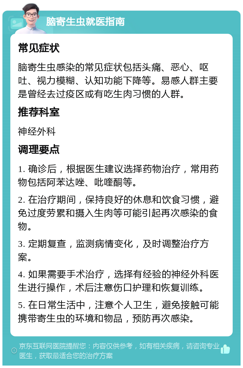 脑寄生虫就医指南 常见症状 脑寄生虫感染的常见症状包括头痛、恶心、呕吐、视力模糊、认知功能下降等。易感人群主要是曾经去过疫区或有吃生肉习惯的人群。 推荐科室 神经外科 调理要点 1. 确诊后，根据医生建议选择药物治疗，常用药物包括阿苯达唑、吡喹酮等。 2. 在治疗期间，保持良好的休息和饮食习惯，避免过度劳累和摄入生肉等可能引起再次感染的食物。 3. 定期复查，监测病情变化，及时调整治疗方案。 4. 如果需要手术治疗，选择有经验的神经外科医生进行操作，术后注意伤口护理和恢复训练。 5. 在日常生活中，注意个人卫生，避免接触可能携带寄生虫的环境和物品，预防再次感染。