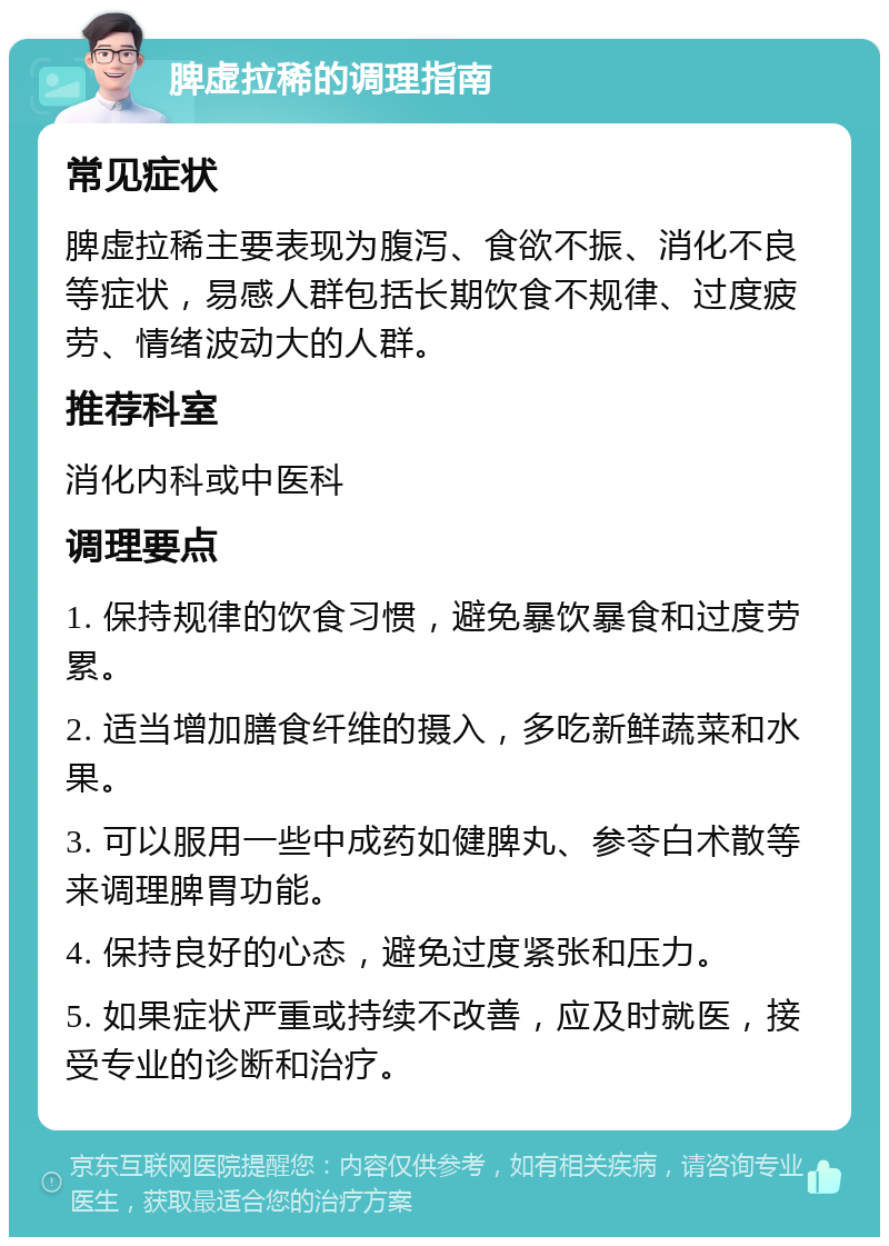 脾虚拉稀的调理指南 常见症状 脾虚拉稀主要表现为腹泻、食欲不振、消化不良等症状，易感人群包括长期饮食不规律、过度疲劳、情绪波动大的人群。 推荐科室 消化内科或中医科 调理要点 1. 保持规律的饮食习惯，避免暴饮暴食和过度劳累。 2. 适当增加膳食纤维的摄入，多吃新鲜蔬菜和水果。 3. 可以服用一些中成药如健脾丸、参苓白术散等来调理脾胃功能。 4. 保持良好的心态，避免过度紧张和压力。 5. 如果症状严重或持续不改善，应及时就医，接受专业的诊断和治疗。