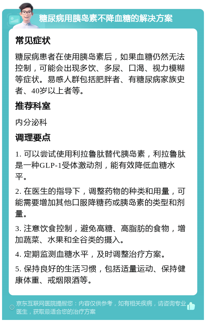 糖尿病用胰岛素不降血糖的解决方案 常见症状 糖尿病患者在使用胰岛素后，如果血糖仍然无法控制，可能会出现多饮、多尿、口渴、视力模糊等症状。易感人群包括肥胖者、有糖尿病家族史者、40岁以上者等。 推荐科室 内分泌科 调理要点 1. 可以尝试使用利拉鲁肽替代胰岛素，利拉鲁肽是一种GLP-1受体激动剂，能有效降低血糖水平。 2. 在医生的指导下，调整药物的种类和用量，可能需要增加其他口服降糖药或胰岛素的类型和剂量。 3. 注意饮食控制，避免高糖、高脂肪的食物，增加蔬菜、水果和全谷类的摄入。 4. 定期监测血糖水平，及时调整治疗方案。 5. 保持良好的生活习惯，包括适量运动、保持健康体重、戒烟限酒等。