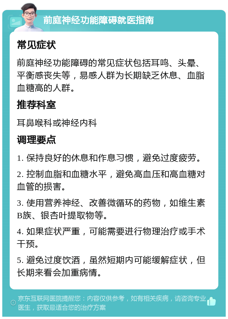 前庭神经功能障碍就医指南 常见症状 前庭神经功能障碍的常见症状包括耳鸣、头晕、平衡感丧失等，易感人群为长期缺乏休息、血脂血糖高的人群。 推荐科室 耳鼻喉科或神经内科 调理要点 1. 保持良好的休息和作息习惯，避免过度疲劳。 2. 控制血脂和血糖水平，避免高血压和高血糖对血管的损害。 3. 使用营养神经、改善微循环的药物，如维生素B族、银杏叶提取物等。 4. 如果症状严重，可能需要进行物理治疗或手术干预。 5. 避免过度饮酒，虽然短期内可能缓解症状，但长期来看会加重病情。