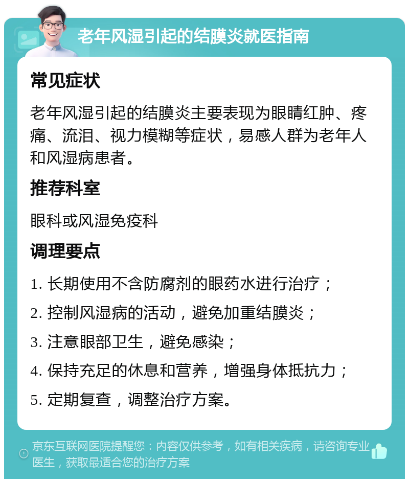 老年风湿引起的结膜炎就医指南 常见症状 老年风湿引起的结膜炎主要表现为眼睛红肿、疼痛、流泪、视力模糊等症状，易感人群为老年人和风湿病患者。 推荐科室 眼科或风湿免疫科 调理要点 1. 长期使用不含防腐剂的眼药水进行治疗； 2. 控制风湿病的活动，避免加重结膜炎； 3. 注意眼部卫生，避免感染； 4. 保持充足的休息和营养，增强身体抵抗力； 5. 定期复查，调整治疗方案。