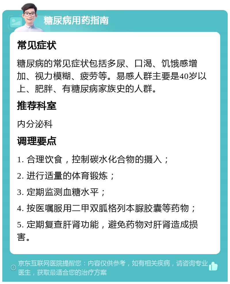 糖尿病用药指南 常见症状 糖尿病的常见症状包括多尿、口渴、饥饿感增加、视力模糊、疲劳等。易感人群主要是40岁以上、肥胖、有糖尿病家族史的人群。 推荐科室 内分泌科 调理要点 1. 合理饮食，控制碳水化合物的摄入； 2. 进行适量的体育锻炼； 3. 定期监测血糖水平； 4. 按医嘱服用二甲双胍格列本脲胶囊等药物； 5. 定期复查肝肾功能，避免药物对肝肾造成损害。