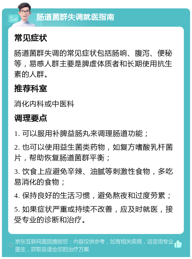 肠道菌群失调就医指南 常见症状 肠道菌群失调的常见症状包括肠响、腹泻、便秘等，易感人群主要是脾虚体质者和长期使用抗生素的人群。 推荐科室 消化内科或中医科 调理要点 1. 可以服用补脾益肠丸来调理肠道功能； 2. 也可以使用益生菌类药物，如复方嗜酸乳杆菌片，帮助恢复肠道菌群平衡； 3. 饮食上应避免辛辣、油腻等刺激性食物，多吃易消化的食物； 4. 保持良好的生活习惯，避免熬夜和过度劳累； 5. 如果症状严重或持续不改善，应及时就医，接受专业的诊断和治疗。