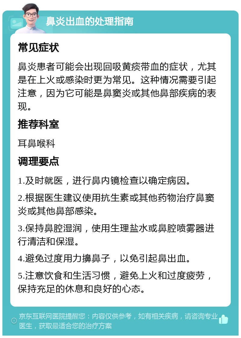 鼻炎出血的处理指南 常见症状 鼻炎患者可能会出现回吸黄痰带血的症状，尤其是在上火或感染时更为常见。这种情况需要引起注意，因为它可能是鼻窦炎或其他鼻部疾病的表现。 推荐科室 耳鼻喉科 调理要点 1.及时就医，进行鼻内镜检查以确定病因。 2.根据医生建议使用抗生素或其他药物治疗鼻窦炎或其他鼻部感染。 3.保持鼻腔湿润，使用生理盐水或鼻腔喷雾器进行清洁和保湿。 4.避免过度用力擤鼻子，以免引起鼻出血。 5.注意饮食和生活习惯，避免上火和过度疲劳，保持充足的休息和良好的心态。