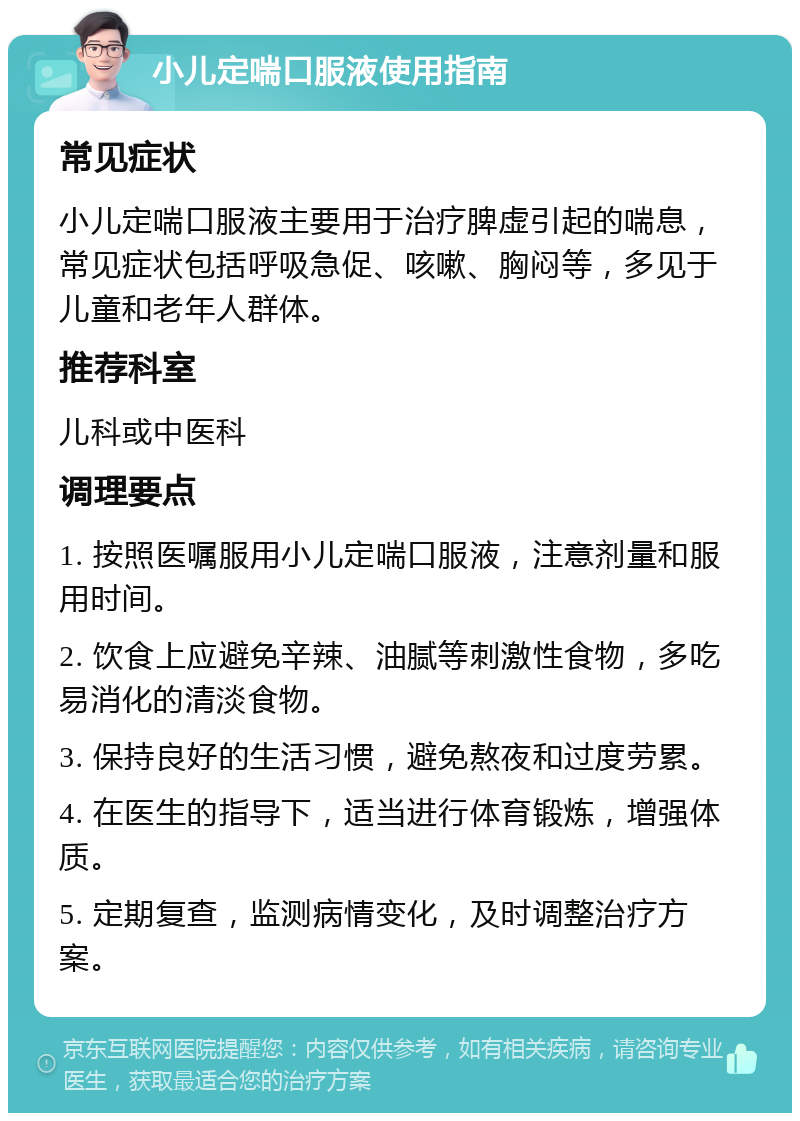 小儿定喘口服液使用指南 常见症状 小儿定喘口服液主要用于治疗脾虚引起的喘息，常见症状包括呼吸急促、咳嗽、胸闷等，多见于儿童和老年人群体。 推荐科室 儿科或中医科 调理要点 1. 按照医嘱服用小儿定喘口服液，注意剂量和服用时间。 2. 饮食上应避免辛辣、油腻等刺激性食物，多吃易消化的清淡食物。 3. 保持良好的生活习惯，避免熬夜和过度劳累。 4. 在医生的指导下，适当进行体育锻炼，增强体质。 5. 定期复查，监测病情变化，及时调整治疗方案。