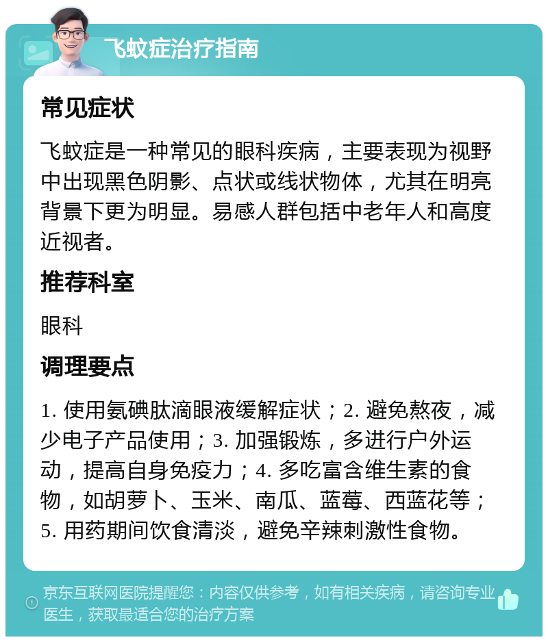 飞蚊症治疗指南 常见症状 飞蚊症是一种常见的眼科疾病，主要表现为视野中出现黑色阴影、点状或线状物体，尤其在明亮背景下更为明显。易感人群包括中老年人和高度近视者。 推荐科室 眼科 调理要点 1. 使用氨碘肽滴眼液缓解症状；2. 避免熬夜，减少电子产品使用；3. 加强锻炼，多进行户外运动，提高自身免疫力；4. 多吃富含维生素的食物，如胡萝卜、玉米、南瓜、蓝莓、西蓝花等；5. 用药期间饮食清淡，避免辛辣刺激性食物。