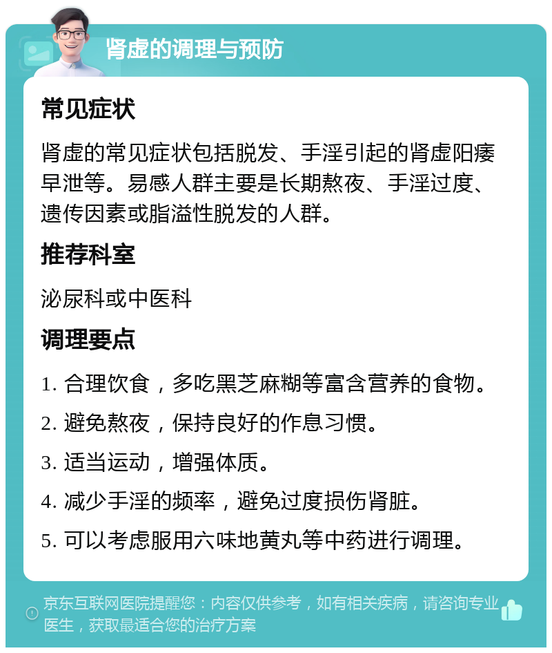 肾虚的调理与预防 常见症状 肾虚的常见症状包括脱发、手淫引起的肾虚阳痿早泄等。易感人群主要是长期熬夜、手淫过度、遗传因素或脂溢性脱发的人群。 推荐科室 泌尿科或中医科 调理要点 1. 合理饮食，多吃黑芝麻糊等富含营养的食物。 2. 避免熬夜，保持良好的作息习惯。 3. 适当运动，增强体质。 4. 减少手淫的频率，避免过度损伤肾脏。 5. 可以考虑服用六味地黄丸等中药进行调理。