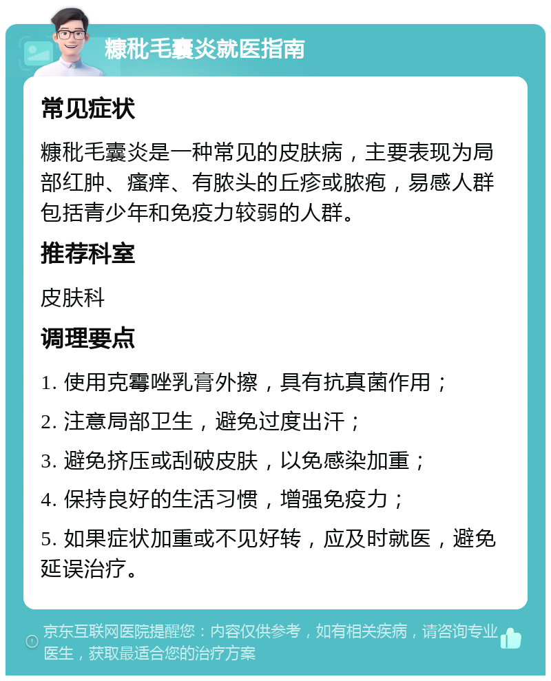 糠秕毛囊炎就医指南 常见症状 糠秕毛囊炎是一种常见的皮肤病，主要表现为局部红肿、瘙痒、有脓头的丘疹或脓疱，易感人群包括青少年和免疫力较弱的人群。 推荐科室 皮肤科 调理要点 1. 使用克霉唑乳膏外擦，具有抗真菌作用； 2. 注意局部卫生，避免过度出汗； 3. 避免挤压或刮破皮肤，以免感染加重； 4. 保持良好的生活习惯，增强免疫力； 5. 如果症状加重或不见好转，应及时就医，避免延误治疗。