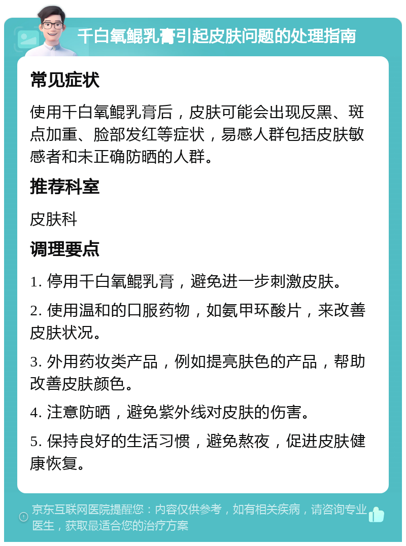 千白氧鲲乳膏引起皮肤问题的处理指南 常见症状 使用千白氧鲲乳膏后，皮肤可能会出现反黑、斑点加重、脸部发红等症状，易感人群包括皮肤敏感者和未正确防晒的人群。 推荐科室 皮肤科 调理要点 1. 停用千白氧鲲乳膏，避免进一步刺激皮肤。 2. 使用温和的口服药物，如氨甲环酸片，来改善皮肤状况。 3. 外用药妆类产品，例如提亮肤色的产品，帮助改善皮肤颜色。 4. 注意防晒，避免紫外线对皮肤的伤害。 5. 保持良好的生活习惯，避免熬夜，促进皮肤健康恢复。