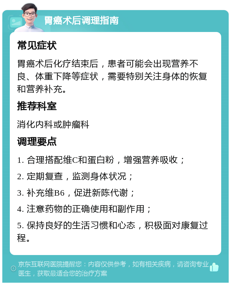 胃癌术后调理指南 常见症状 胃癌术后化疗结束后，患者可能会出现营养不良、体重下降等症状，需要特别关注身体的恢复和营养补充。 推荐科室 消化内科或肿瘤科 调理要点 1. 合理搭配维C和蛋白粉，增强营养吸收； 2. 定期复查，监测身体状况； 3. 补充维B6，促进新陈代谢； 4. 注意药物的正确使用和副作用； 5. 保持良好的生活习惯和心态，积极面对康复过程。