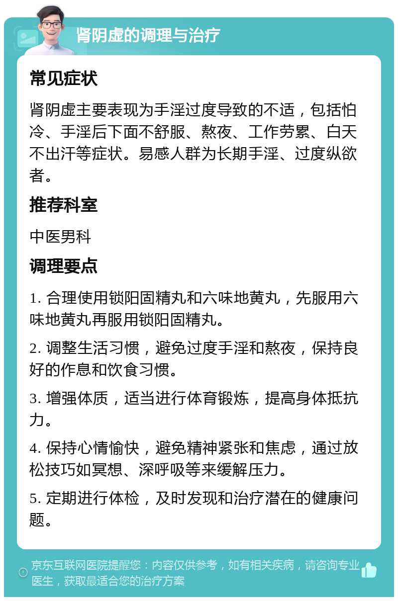 肾阴虚的调理与治疗 常见症状 肾阴虚主要表现为手淫过度导致的不适，包括怕冷、手淫后下面不舒服、熬夜、工作劳累、白天不出汗等症状。易感人群为长期手淫、过度纵欲者。 推荐科室 中医男科 调理要点 1. 合理使用锁阳固精丸和六味地黄丸，先服用六味地黄丸再服用锁阳固精丸。 2. 调整生活习惯，避免过度手淫和熬夜，保持良好的作息和饮食习惯。 3. 增强体质，适当进行体育锻炼，提高身体抵抗力。 4. 保持心情愉快，避免精神紧张和焦虑，通过放松技巧如冥想、深呼吸等来缓解压力。 5. 定期进行体检，及时发现和治疗潜在的健康问题。