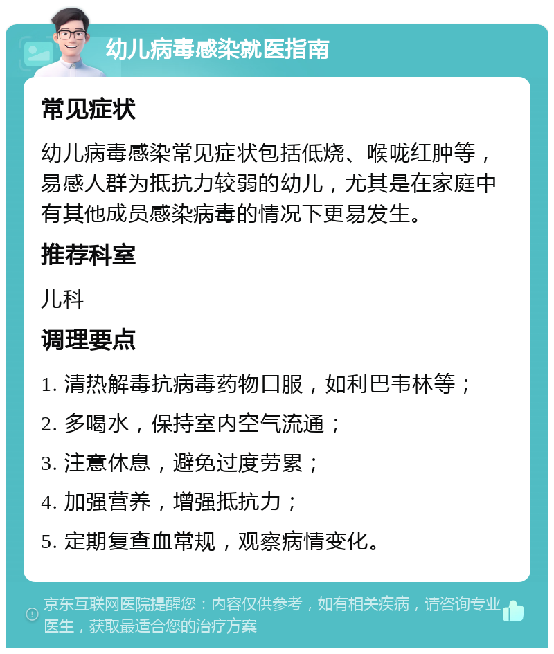 幼儿病毒感染就医指南 常见症状 幼儿病毒感染常见症状包括低烧、喉咙红肿等，易感人群为抵抗力较弱的幼儿，尤其是在家庭中有其他成员感染病毒的情况下更易发生。 推荐科室 儿科 调理要点 1. 清热解毒抗病毒药物口服，如利巴韦林等； 2. 多喝水，保持室内空气流通； 3. 注意休息，避免过度劳累； 4. 加强营养，增强抵抗力； 5. 定期复查血常规，观察病情变化。