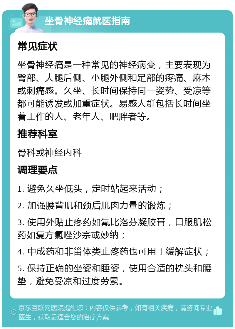 坐骨神经痛就医指南 常见症状 坐骨神经痛是一种常见的神经病变，主要表现为臀部、大腿后侧、小腿外侧和足部的疼痛、麻木或刺痛感。久坐、长时间保持同一姿势、受凉等都可能诱发或加重症状。易感人群包括长时间坐着工作的人、老年人、肥胖者等。 推荐科室 骨科或神经内科 调理要点 1. 避免久坐低头，定时站起来活动； 2. 加强腰背肌和颈后肌肉力量的锻炼； 3. 使用外贴止疼药如氟比洛芬凝胶膏，口服肌松药如复方氯唑沙宗或妙纳； 4. 中成药和非甾体类止疼药也可用于缓解症状； 5. 保持正确的坐姿和睡姿，使用合适的枕头和腰垫，避免受凉和过度劳累。