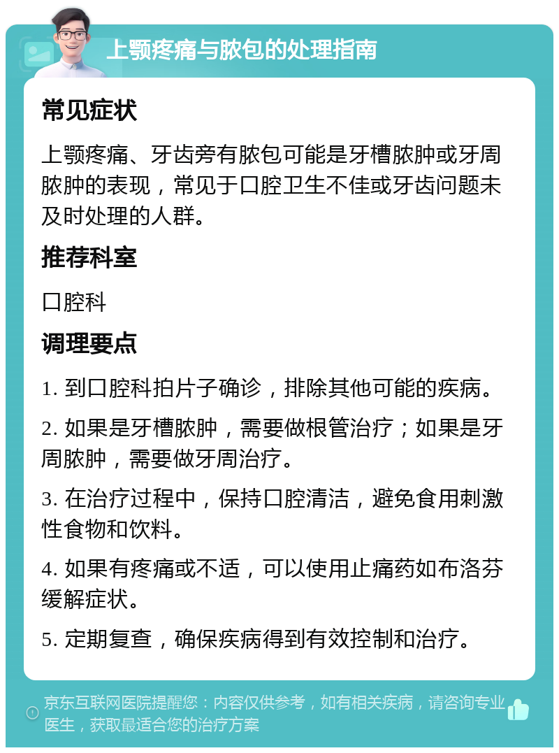 上颚疼痛与脓包的处理指南 常见症状 上颚疼痛、牙齿旁有脓包可能是牙槽脓肿或牙周脓肿的表现，常见于口腔卫生不佳或牙齿问题未及时处理的人群。 推荐科室 口腔科 调理要点 1. 到口腔科拍片子确诊，排除其他可能的疾病。 2. 如果是牙槽脓肿，需要做根管治疗；如果是牙周脓肿，需要做牙周治疗。 3. 在治疗过程中，保持口腔清洁，避免食用刺激性食物和饮料。 4. 如果有疼痛或不适，可以使用止痛药如布洛芬缓解症状。 5. 定期复查，确保疾病得到有效控制和治疗。