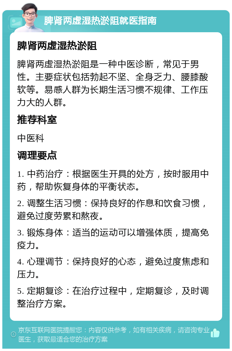 脾肾两虚湿热淤阻就医指南 脾肾两虚湿热淤阻 脾肾两虚湿热淤阻是一种中医诊断，常见于男性。主要症状包括勃起不坚、全身乏力、腰膝酸软等。易感人群为长期生活习惯不规律、工作压力大的人群。 推荐科室 中医科 调理要点 1. 中药治疗：根据医生开具的处方，按时服用中药，帮助恢复身体的平衡状态。 2. 调整生活习惯：保持良好的作息和饮食习惯，避免过度劳累和熬夜。 3. 锻炼身体：适当的运动可以增强体质，提高免疫力。 4. 心理调节：保持良好的心态，避免过度焦虑和压力。 5. 定期复诊：在治疗过程中，定期复诊，及时调整治疗方案。