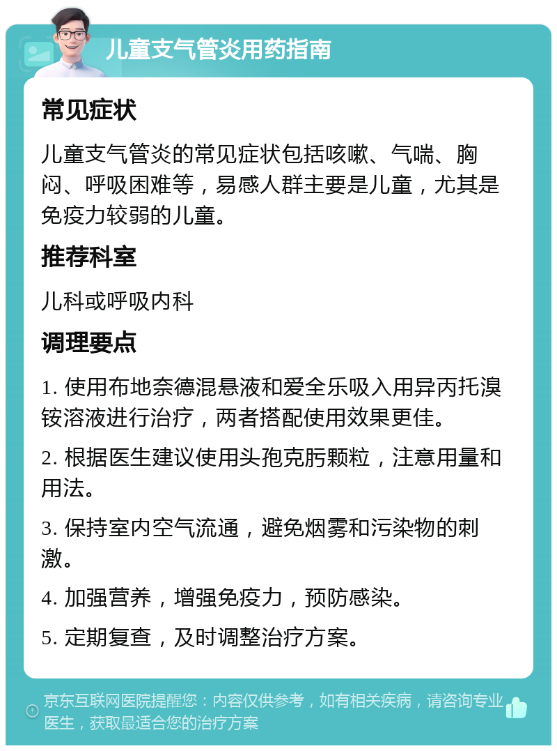 儿童支气管炎用药指南 常见症状 儿童支气管炎的常见症状包括咳嗽、气喘、胸闷、呼吸困难等，易感人群主要是儿童，尤其是免疫力较弱的儿童。 推荐科室 儿科或呼吸内科 调理要点 1. 使用布地奈德混悬液和爱全乐吸入用异丙托溴铵溶液进行治疗，两者搭配使用效果更佳。 2. 根据医生建议使用头孢克肟颗粒，注意用量和用法。 3. 保持室内空气流通，避免烟雾和污染物的刺激。 4. 加强营养，增强免疫力，预防感染。 5. 定期复查，及时调整治疗方案。