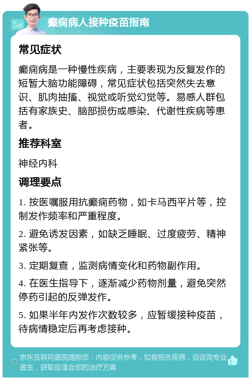 癫痫病人接种疫苗指南 常见症状 癫痫病是一种慢性疾病，主要表现为反复发作的短暂大脑功能障碍，常见症状包括突然失去意识、肌肉抽搐、视觉或听觉幻觉等。易感人群包括有家族史、脑部损伤或感染、代谢性疾病等患者。 推荐科室 神经内科 调理要点 1. 按医嘱服用抗癫痫药物，如卡马西平片等，控制发作频率和严重程度。 2. 避免诱发因素，如缺乏睡眠、过度疲劳、精神紧张等。 3. 定期复查，监测病情变化和药物副作用。 4. 在医生指导下，逐渐减少药物剂量，避免突然停药引起的反弹发作。 5. 如果半年内发作次数较多，应暂缓接种疫苗，待病情稳定后再考虑接种。