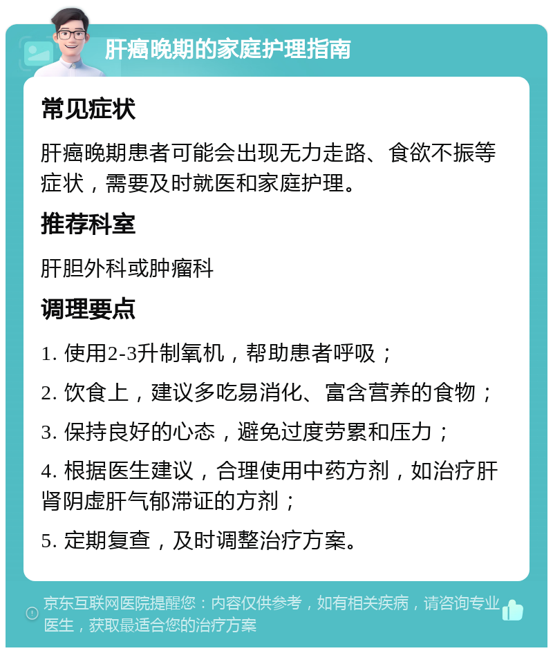 肝癌晚期的家庭护理指南 常见症状 肝癌晚期患者可能会出现无力走路、食欲不振等症状，需要及时就医和家庭护理。 推荐科室 肝胆外科或肿瘤科 调理要点 1. 使用2-3升制氧机，帮助患者呼吸； 2. 饮食上，建议多吃易消化、富含营养的食物； 3. 保持良好的心态，避免过度劳累和压力； 4. 根据医生建议，合理使用中药方剂，如治疗肝肾阴虚肝气郁滞证的方剂； 5. 定期复查，及时调整治疗方案。