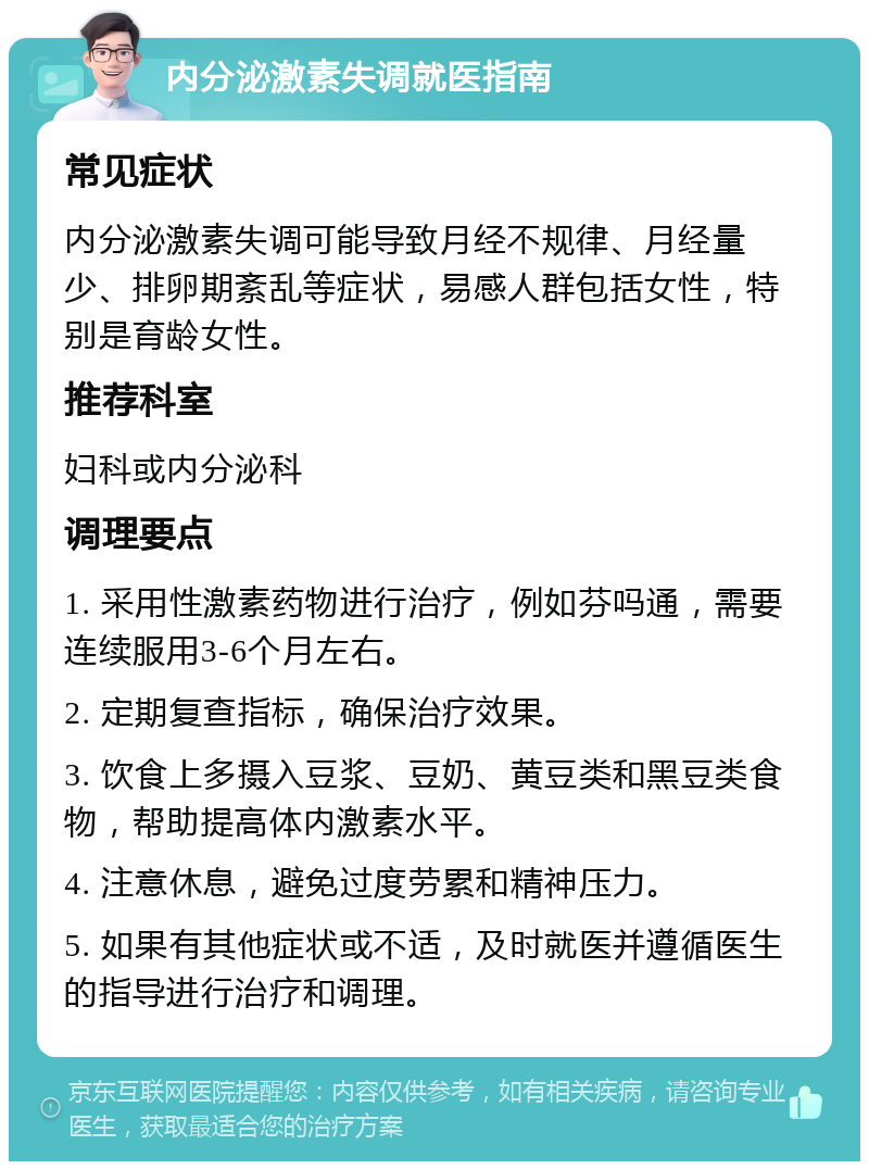 内分泌激素失调就医指南 常见症状 内分泌激素失调可能导致月经不规律、月经量少、排卵期紊乱等症状，易感人群包括女性，特别是育龄女性。 推荐科室 妇科或内分泌科 调理要点 1. 采用性激素药物进行治疗，例如芬吗通，需要连续服用3-6个月左右。 2. 定期复查指标，确保治疗效果。 3. 饮食上多摄入豆浆、豆奶、黄豆类和黑豆类食物，帮助提高体内激素水平。 4. 注意休息，避免过度劳累和精神压力。 5. 如果有其他症状或不适，及时就医并遵循医生的指导进行治疗和调理。