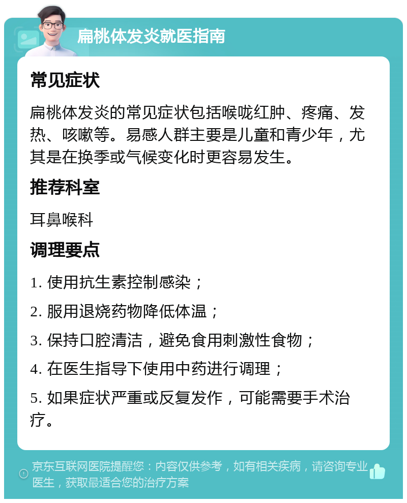 扁桃体发炎就医指南 常见症状 扁桃体发炎的常见症状包括喉咙红肿、疼痛、发热、咳嗽等。易感人群主要是儿童和青少年，尤其是在换季或气候变化时更容易发生。 推荐科室 耳鼻喉科 调理要点 1. 使用抗生素控制感染； 2. 服用退烧药物降低体温； 3. 保持口腔清洁，避免食用刺激性食物； 4. 在医生指导下使用中药进行调理； 5. 如果症状严重或反复发作，可能需要手术治疗。