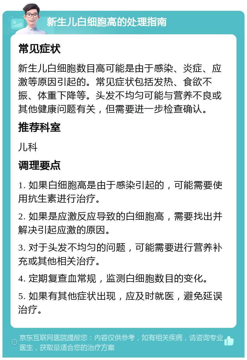 新生儿白细胞高的处理指南 常见症状 新生儿白细胞数目高可能是由于感染、炎症、应激等原因引起的。常见症状包括发热、食欲不振、体重下降等。头发不均匀可能与营养不良或其他健康问题有关，但需要进一步检查确认。 推荐科室 儿科 调理要点 1. 如果白细胞高是由于感染引起的，可能需要使用抗生素进行治疗。 2. 如果是应激反应导致的白细胞高，需要找出并解决引起应激的原因。 3. 对于头发不均匀的问题，可能需要进行营养补充或其他相关治疗。 4. 定期复查血常规，监测白细胞数目的变化。 5. 如果有其他症状出现，应及时就医，避免延误治疗。