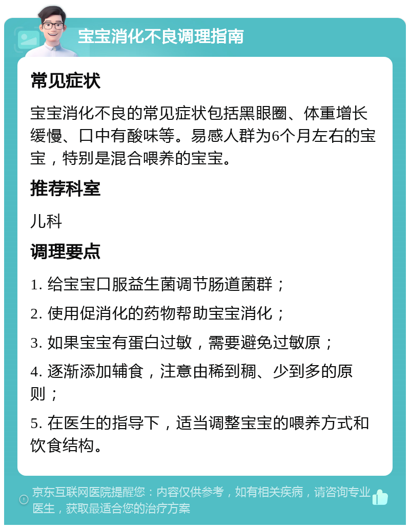 宝宝消化不良调理指南 常见症状 宝宝消化不良的常见症状包括黑眼圈、体重增长缓慢、口中有酸味等。易感人群为6个月左右的宝宝，特别是混合喂养的宝宝。 推荐科室 儿科 调理要点 1. 给宝宝口服益生菌调节肠道菌群； 2. 使用促消化的药物帮助宝宝消化； 3. 如果宝宝有蛋白过敏，需要避免过敏原； 4. 逐渐添加辅食，注意由稀到稠、少到多的原则； 5. 在医生的指导下，适当调整宝宝的喂养方式和饮食结构。