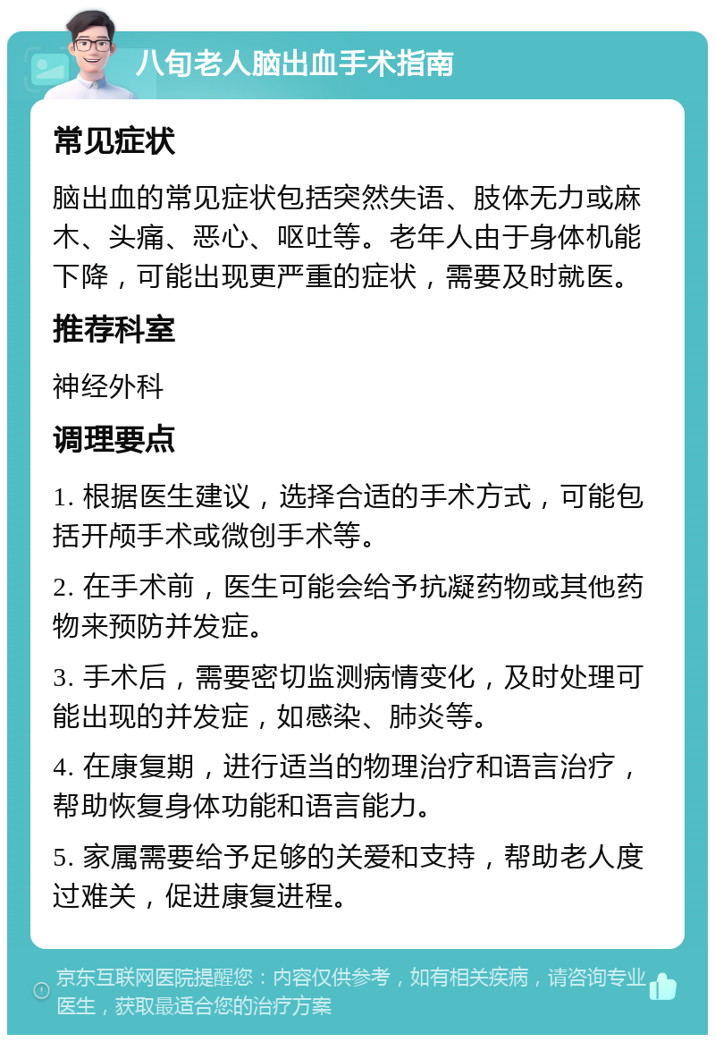 八旬老人脑出血手术指南 常见症状 脑出血的常见症状包括突然失语、肢体无力或麻木、头痛、恶心、呕吐等。老年人由于身体机能下降，可能出现更严重的症状，需要及时就医。 推荐科室 神经外科 调理要点 1. 根据医生建议，选择合适的手术方式，可能包括开颅手术或微创手术等。 2. 在手术前，医生可能会给予抗凝药物或其他药物来预防并发症。 3. 手术后，需要密切监测病情变化，及时处理可能出现的并发症，如感染、肺炎等。 4. 在康复期，进行适当的物理治疗和语言治疗，帮助恢复身体功能和语言能力。 5. 家属需要给予足够的关爱和支持，帮助老人度过难关，促进康复进程。