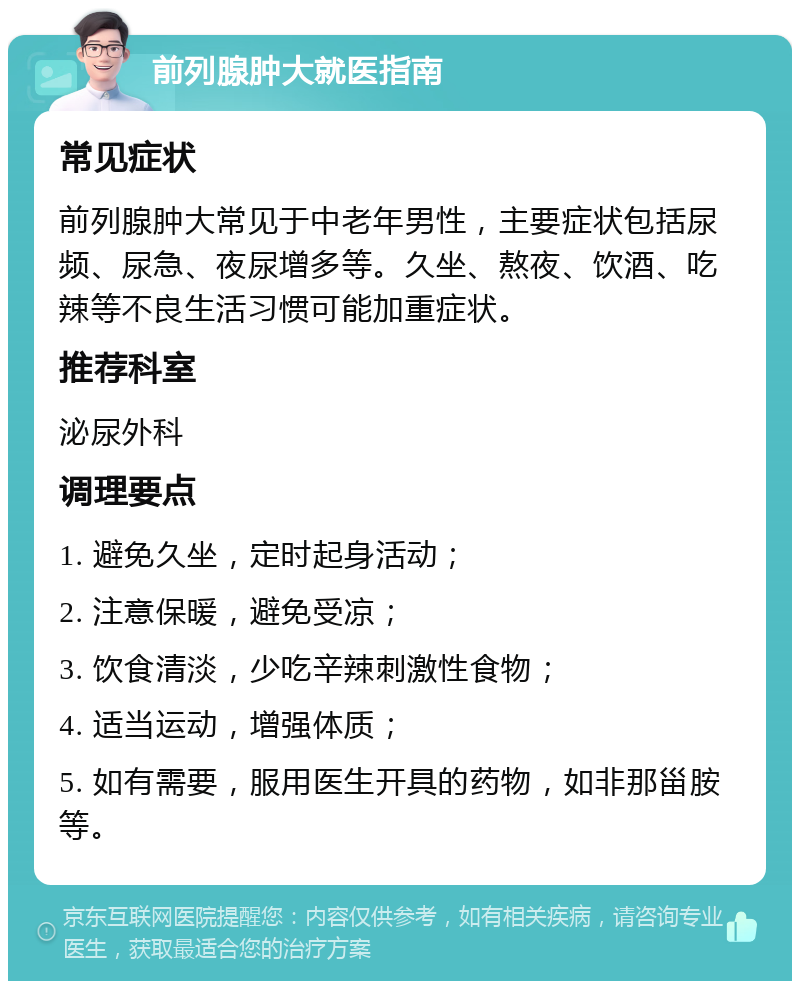 前列腺肿大就医指南 常见症状 前列腺肿大常见于中老年男性，主要症状包括尿频、尿急、夜尿增多等。久坐、熬夜、饮酒、吃辣等不良生活习惯可能加重症状。 推荐科室 泌尿外科 调理要点 1. 避免久坐，定时起身活动； 2. 注意保暖，避免受凉； 3. 饮食清淡，少吃辛辣刺激性食物； 4. 适当运动，增强体质； 5. 如有需要，服用医生开具的药物，如非那甾胺等。