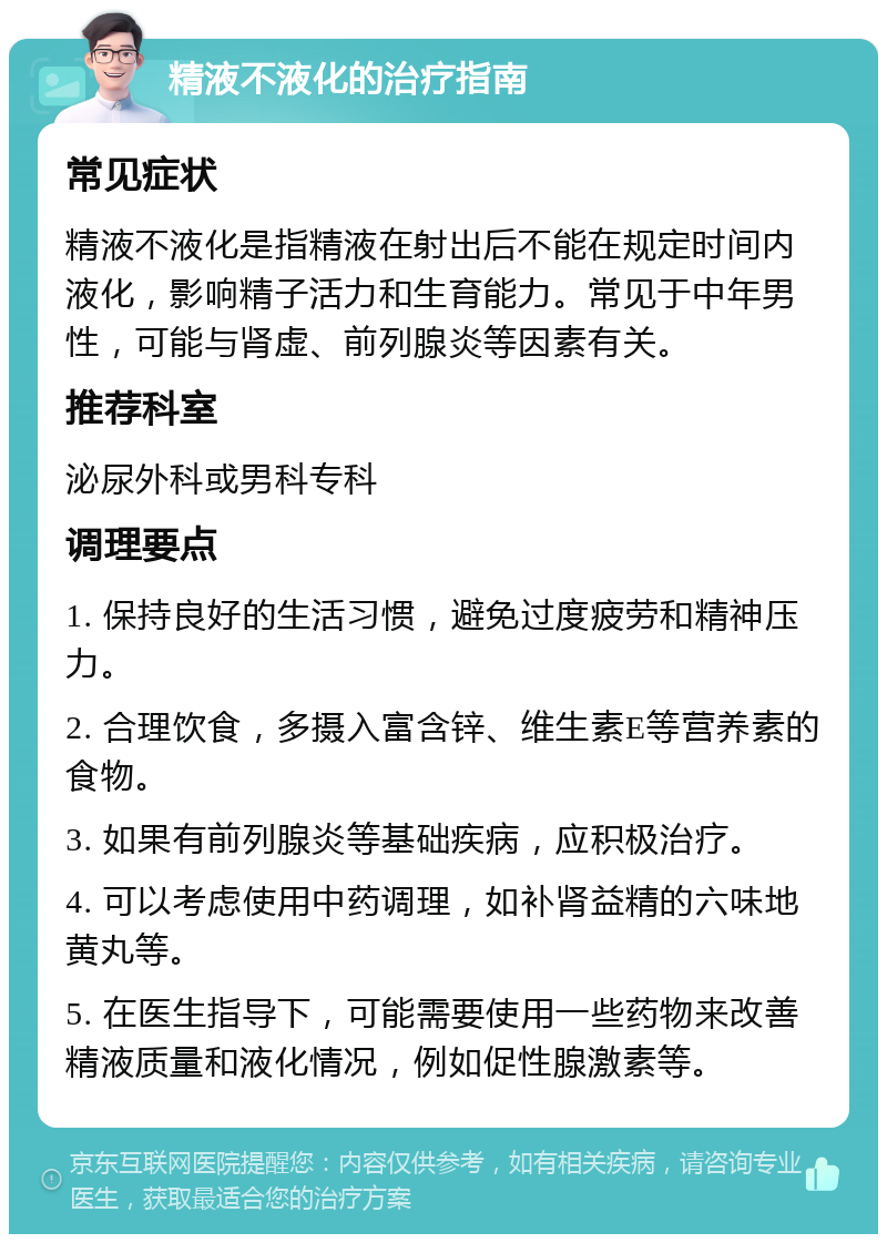 精液不液化的治疗指南 常见症状 精液不液化是指精液在射出后不能在规定时间内液化，影响精子活力和生育能力。常见于中年男性，可能与肾虚、前列腺炎等因素有关。 推荐科室 泌尿外科或男科专科 调理要点 1. 保持良好的生活习惯，避免过度疲劳和精神压力。 2. 合理饮食，多摄入富含锌、维生素E等营养素的食物。 3. 如果有前列腺炎等基础疾病，应积极治疗。 4. 可以考虑使用中药调理，如补肾益精的六味地黄丸等。 5. 在医生指导下，可能需要使用一些药物来改善精液质量和液化情况，例如促性腺激素等。