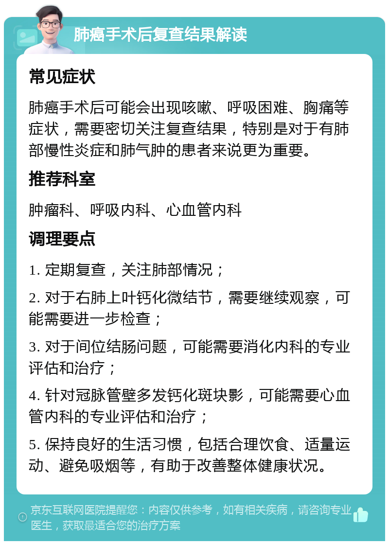 肺癌手术后复查结果解读 常见症状 肺癌手术后可能会出现咳嗽、呼吸困难、胸痛等症状，需要密切关注复查结果，特别是对于有肺部慢性炎症和肺气肿的患者来说更为重要。 推荐科室 肿瘤科、呼吸内科、心血管内科 调理要点 1. 定期复查，关注肺部情况； 2. 对于右肺上叶钙化微结节，需要继续观察，可能需要进一步检查； 3. 对于间位结肠问题，可能需要消化内科的专业评估和治疗； 4. 针对冠脉管壁多发钙化斑块影，可能需要心血管内科的专业评估和治疗； 5. 保持良好的生活习惯，包括合理饮食、适量运动、避免吸烟等，有助于改善整体健康状况。