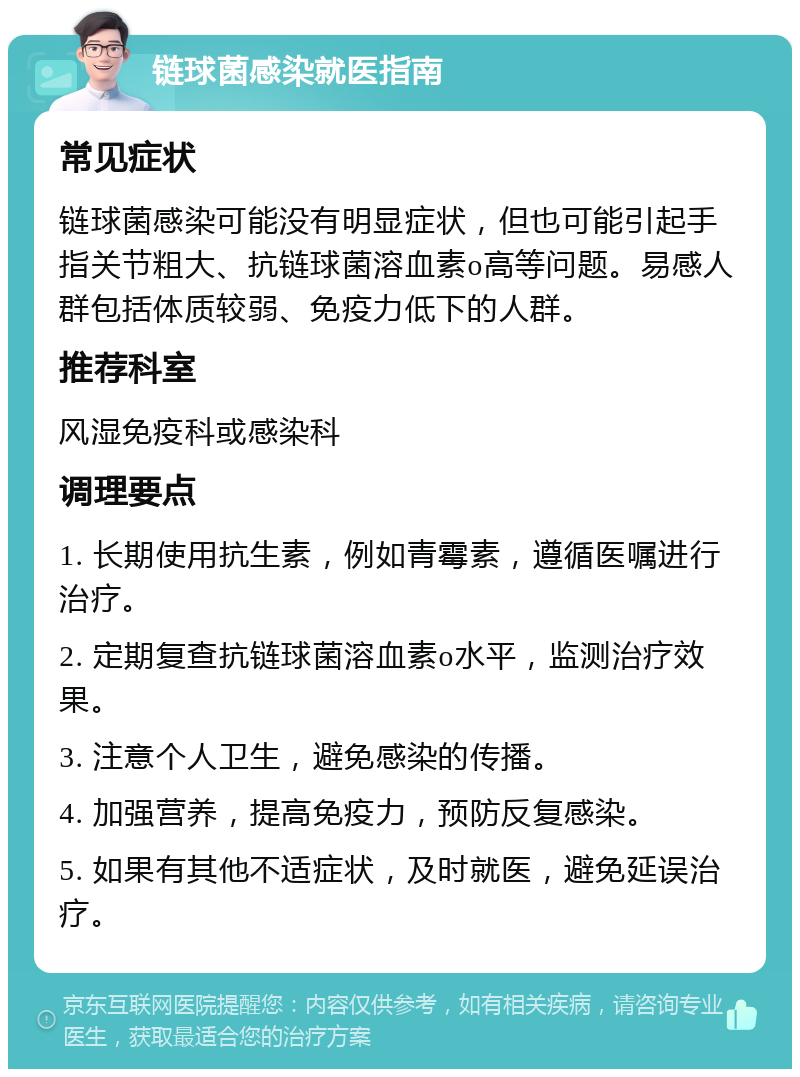 链球菌感染就医指南 常见症状 链球菌感染可能没有明显症状，但也可能引起手指关节粗大、抗链球菌溶血素o高等问题。易感人群包括体质较弱、免疫力低下的人群。 推荐科室 风湿免疫科或感染科 调理要点 1. 长期使用抗生素，例如青霉素，遵循医嘱进行治疗。 2. 定期复查抗链球菌溶血素o水平，监测治疗效果。 3. 注意个人卫生，避免感染的传播。 4. 加强营养，提高免疫力，预防反复感染。 5. 如果有其他不适症状，及时就医，避免延误治疗。