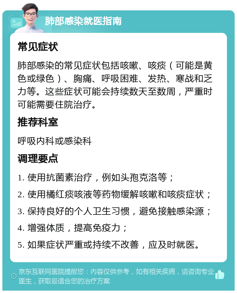 肺部感染就医指南 常见症状 肺部感染的常见症状包括咳嗽、咳痰（可能是黄色或绿色）、胸痛、呼吸困难、发热、寒战和乏力等。这些症状可能会持续数天至数周，严重时可能需要住院治疗。 推荐科室 呼吸内科或感染科 调理要点 1. 使用抗菌素治疗，例如头孢克洛等； 2. 使用橘红痰咳液等药物缓解咳嗽和咳痰症状； 3. 保持良好的个人卫生习惯，避免接触感染源； 4. 增强体质，提高免疫力； 5. 如果症状严重或持续不改善，应及时就医。